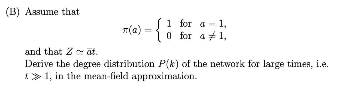 (B) Assume that
π(a) = {
and that Z ~āt.
1,
1 for a =
0 for a 1,
Derive the degree distribution P(k) of the network for large times, i.e.
t>1, in the mean-field approximation.