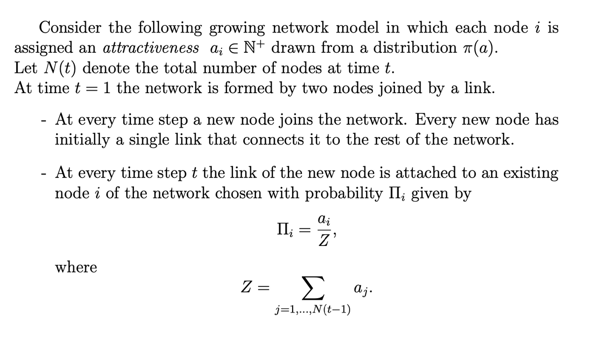 Consider the following growing network model in which each node i is
assigned an attractiveness a¿ € N+ drawn from a distribution π(a).
Let N(t) denote the total number of nodes at time t.
At time t = 1 the network is formed by two nodes joined by a link.
-
At every time step a new node joins the network. Every new node has
initially a single link that connects it to the rest of the network.
- At every time step t the link of the new node is attached to an existing
node of the network chosen with probability II; given by
where
Z
=
Ili
=
ai
Z'
Σ aj.
j=1,...,N(t−1)