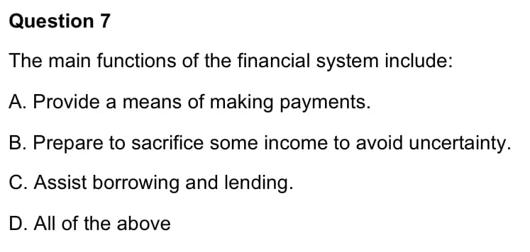 Question 7
The main functions of the financial system include:
A. Provide a means of making payments.
B. Prepare to sacrifice some income to avoid uncertainty.
C. Assist borrowing and lending.
D. All of the above