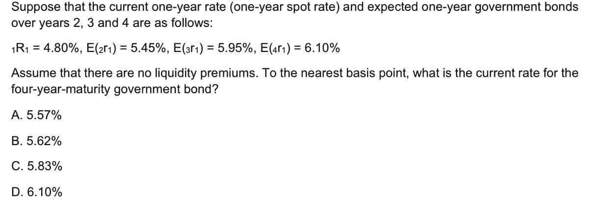 Suppose that the current one-year rate (one-year spot rate) and expected one-year government bonds
over years 2, 3 and 4 are as follows:
1R₁ = 4.80%, E(2r₁) = 5.45%, E(3r₁) = 5.95%, E(41) = 6.10%
Assume that there are no liquidity premiums. To the nearest basis point, what is the current rate for the
four-year-maturity government bond?
A. 5.57%
B. 5.62%
C. 5.83%
D. 6.10%