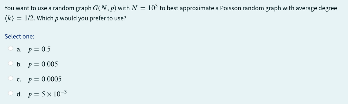 You want to use a random graph G(N, p) with N = 10³ to best approximate a Poisson random graph with average degree
(k) =
= 1/2. Which p would you prefer to use?
Select one:
a. p = 0.5
b. p = 0.005
P = 0.0005
d. p = 5 × 10-³
C.