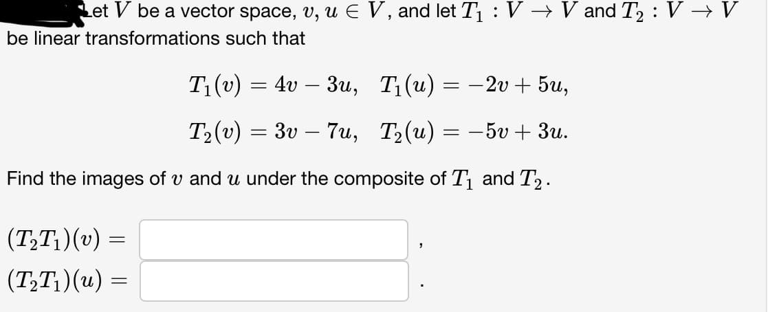 Let V be a vector space, v, u € V, and let T₁ : V → V and T₂ : V → V
be linear transformations such that
T₁(v) = 4v – 3u,
T₁(u) = −2v + 5u,
T₂(v) = 3v 7u,
T₂(u) = −5v + 3u.
Find the images of v and u under the composite of T₁ and T₂.
(T₂T₁)(v) =
(T₂T₁)(u) =