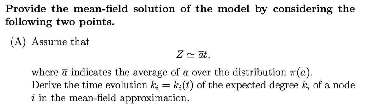 Provide the mean-field solution of the model by considering the
following two points.
(A) Assume that
Zāt,
where ā indicates the average of a over the distribution (a).
Derive the time evolution ki = ki (t) of the expected degree k; of a node
i in the mean-field approximation.