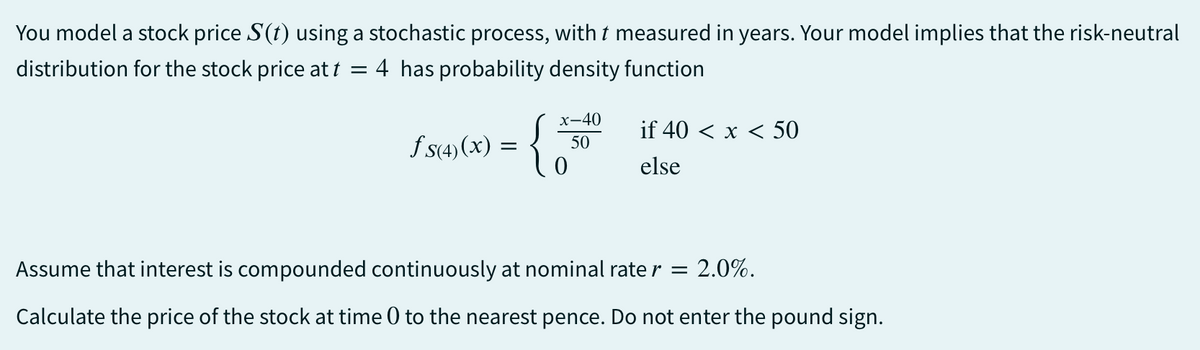 You model a stock price S(t) using a stochastic process, with t measured in years. Your model implies that the risk-neutral
distribution for the stock price at t = 4 has probability density function
fs(4)(x)
=
x-40
{}
50
if 40 < x < 50
else
Assume that interest is compounded continuously at nominal rate r = : 2.0%.
Calculate the price of the stock at time 0 to the nearest pence. Do not enter the pound sign.