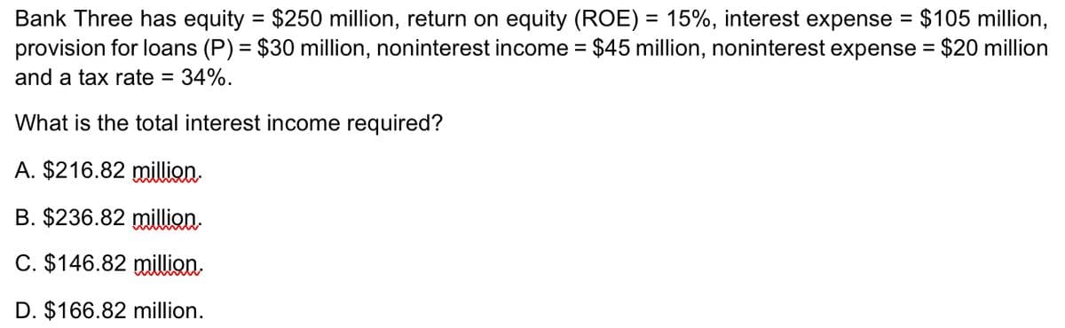 Bank Three has equity = $250 million, return on equity (ROE) = 15%, interest expense = $105 million,
provision for loans (P) = $30 million, noninterest income = $45 million, noninterest expense = $20 million
and a tax rate = : 34%.
What is the total interest income required?
A. $216.82 million.
B. $236.82 million.
C. $146.82 million.
D. $166.82 million.
