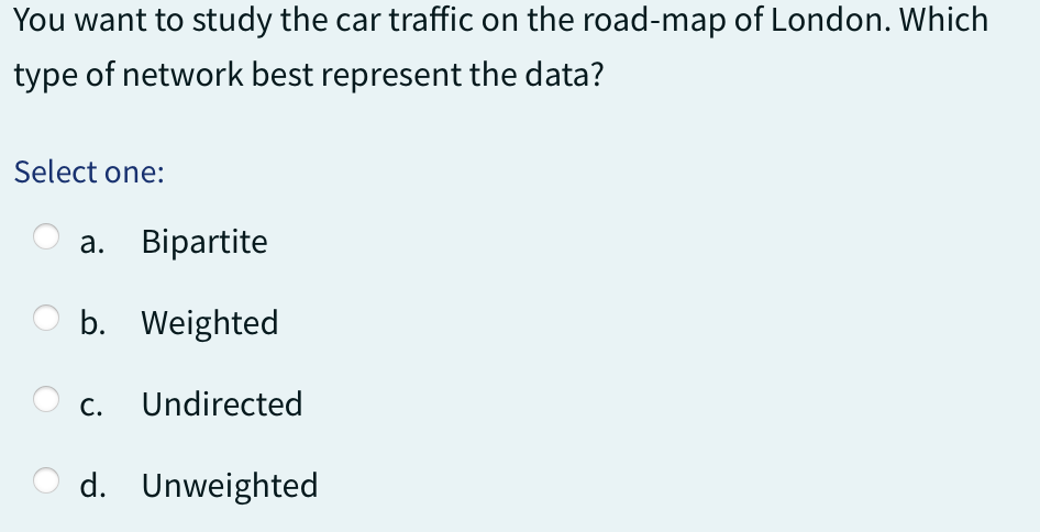 You want to study the car traffic on the road-map of London. Which
type of network best represent the data?
Select one:
a. Bipartite
b. Weighted
C. Undirected
d. Unweighted