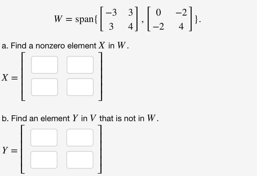 X =
W = span{
a. Find a nonzero element X in W.
16 8
Y =
-3
3
31-12-2
b. Find an element Y in V that is not in W.
10
4
}.