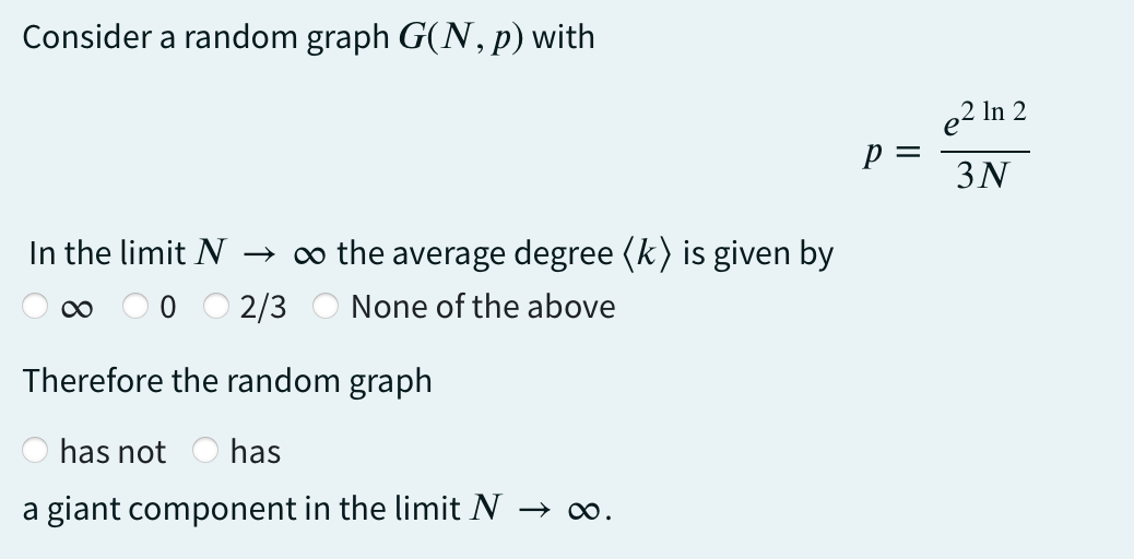 Consider a random graph G(N, p) with
In the limit N → ∞ the average degree (k) is given by
2/3 None of the above
Therefore the random graph
has not has
a giant component in the limit N → ∞.
P =
e² In 2
3N