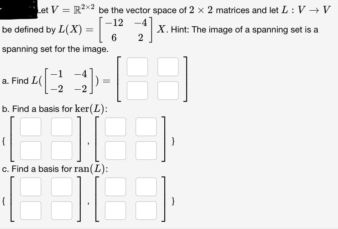 Let V = R²×2 be the vector space of 2 × 2 matrices and let L : V → V
-12
X. Hint: The image of a spanning set is a
6
be defined by L(X) =
spanning set for the image.
a. Find L(
{
-1 -4
-2 -2
-
=
b. Find a basis for ker(L):
18
c. Find a basis for ran(L):
188188
}