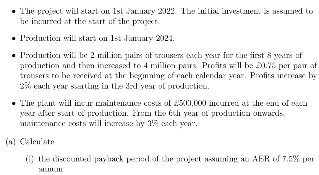 • The project will start on 1st January 2022. The initial investment is assumed to
be incurred at the start of the project.
• Production will start on 1st January 2024.
• Production will be 2 million pairs of trousers each year for the first 8 years of
production and then increased to 4 million pairs. Profits will be £0.75 per pair of
trousers to be received at the beginning of each calendar year. Profits increase by
2% each year starting in the 3rd year of production.
• The plant will incur maintenance costs of £500,000 incurred at the end of each
year after start of production. From the 6th year of production onwards,
maintenance costs will increase by 3% each year.
(a) Calculate
(i) the discounted payback period of the project assuming an AER of 7.5% per
annum
