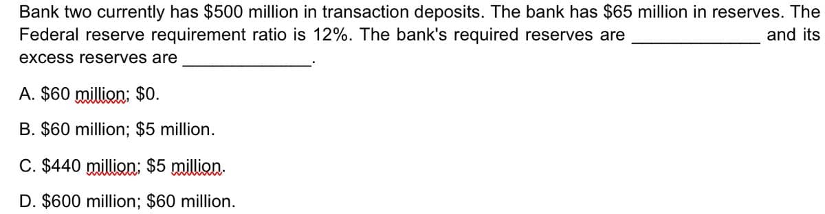 Bank two currently has $500 million in transaction deposits. The bank has $65 million in reserves. The
and its
Federal reserve requirement ratio is 12%. The bank's required reserves are
excess reserves are
A. $60 million; $0.
B. $60 million; $5 million.
C. $440 million; $5 million.
D. $600 million; $60 million.
