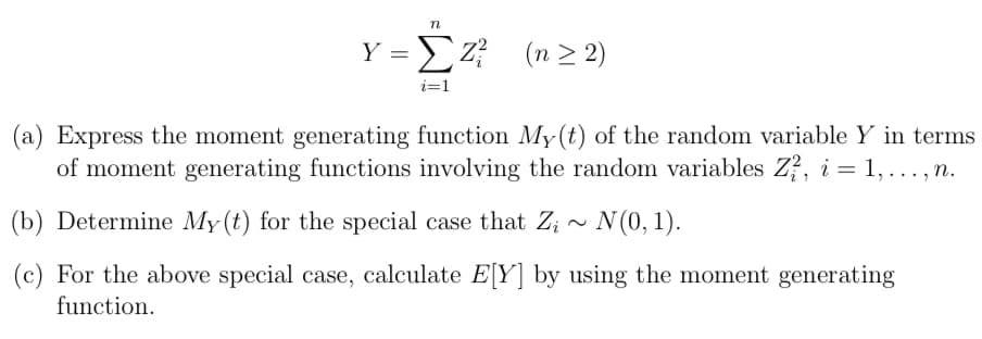 n
Y => Z² (n ≥ 2)
i=1
(a) Express the moment generating function My(t) of the random variable Y in terms
of moment generating functions involving the random variables Z², i = 1,..., n.
(b) Determine My(t) for the special case that Z;~ N(0, 1).
(c) For the above special case, calculate E[Y] by using the moment generating
function.