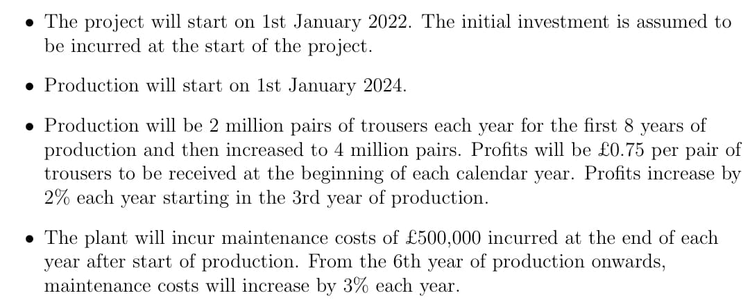 • The project will start on 1st January 2022. The initial investment is assumed to
be incurred at the start of the project.
● Production will start on 1st January 2024.
Production will be 2 million pairs of trousers each year for the first 8 years of
production and then increased to 4 million pairs. Profits will be £0.75 per pair of
trousers to be received at the beginning of each calendar year. Profits increase by
2% each year starting in the 3rd year of production.
• The plant will incur maintenance costs of £500,000 incurred at the end of each
year after start of production. From the 6th year of production onwards,
maintenance costs will increase by 3% each year.