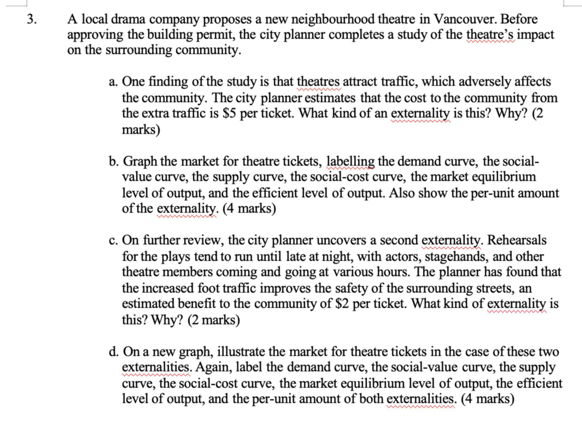 3.
A local drama company proposes a new neighbourhood theatre in Vancouver. Before
approving the building permit, the city planner completes a study of the theatre's impact
on the surrounding community.
a. One finding of the study is that theatres attract traffic, which adversely affects
the community. The city planner estimates that the cost to the community from
the extra traffic is $5 per ticket. What kind of an externality is this? Why? (2
marks)
b. Graph the market for theatre tickets, labelling the demand curve, the social-
value curve, the supply curve, the social-cost curve, the market equilibrium
level of output, and the efficient level of output. Also show the per-unit amount
of the externality. (4 marks)
c. On further review, the city planner uncovers a second externality. Rehearsals
for the plays tend to run until late at night, with actors, stagehands, and other
theatre members coming and going at various hours. The planner has found that
the increased foot traffic improves the safety of the surrounding streets, an
estimated benefit to the community of $2 per ticket. What kind of externality is
this? Why? (2 marks)
d. On a new graph, illustrate the market for theatre tickets in the case of these two
externalities. Again, label the demand curve, the social-value curve, the supply
curve, the social-cost curve, the market equilibrium level of output, the efficient
level of output, and the per-unit amount of both externalities. (4 marks)