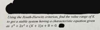 Using the Routh-Hurwitz criterion, find the value range of K
to get a stable system having a characteristic equation given
as s³ +25² + (K + 1)s + 8 = 0.