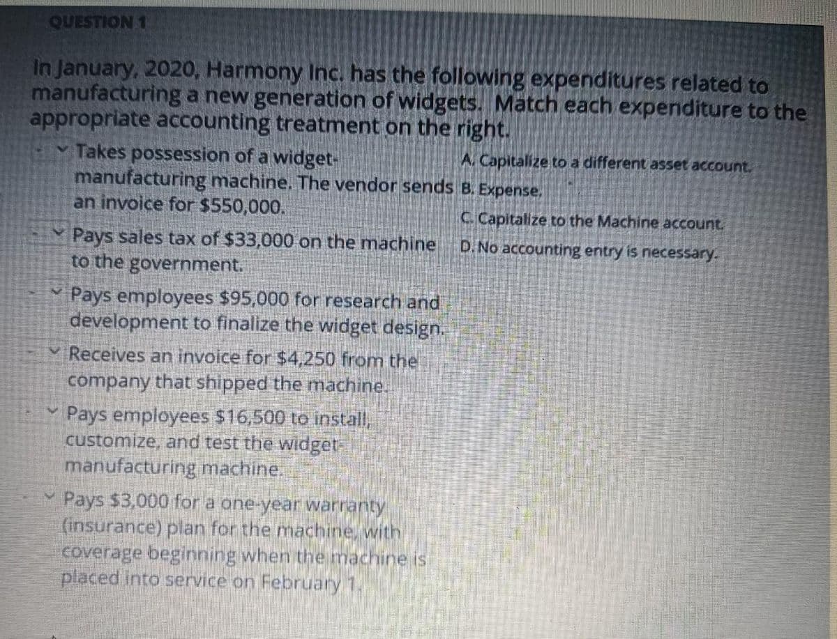 QUESTION 1
In January, 2020, Harmony Inc. has the following expenditures related to
manufacturing a new generation of widgets. Match each expenditure to the
appropriate accounting treatment on the right.
V
V
Takes possession of a widget-
manufacturing machine. The vendor sends
an invoice for $550,000.
Pays sales tax of $33,000 on the machine
to the government.
Pays employees $95,000 for research and
development to finalize the widget design.
Receives an invoice for $4,250 from the
company that shipped the machine.
Pays employees $16,500 to install,
customize, and test the widget-
manufacturing machine.
Pays $3,000 for a one-year warranty
(insurance) plan for the machine, with
coverage beginning when the machine is
placed into service on February 1.
A. Capitalize to a different asset account.
B. Expense,
C. Capitalize to the Machine account.
D. No accounting entry is necessary.