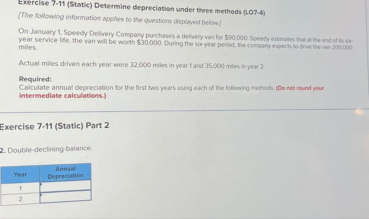 Exercise 7-11 (Static) Determine depreciation under three methods (LO7-4)
[The following information applies to the questions displayed below.]
On January 1, Speedy Delivery Company purchases a delivery van for $90,000. Speedy estimates that at the end of its six-
year service life, the van will be worth $30,000. During the six-year period, the company expects to drive the van 200,000
miles.
Actual miles driven each year were 32,000 miles in year 1 and 35,000 miles in year 2.
Required:
Calculate annual depreciation for the first two years using each of the following methods. (Do not round your
intermediate calculations.)
Exercise 7-11 (Static) Part 2
2. Double-declining-balance.
Year
Annual
Depreciation
1
2