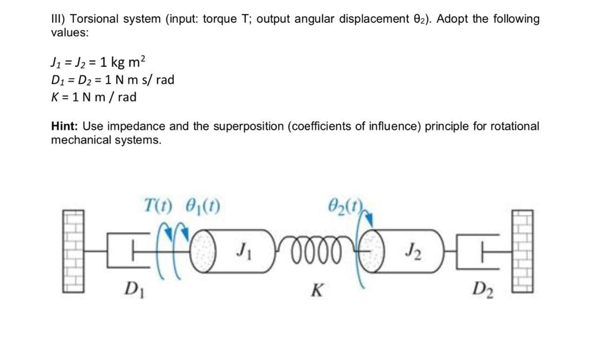 III) Torsional system (input: torque T; output angular displacement 02). Adopt the following
values:
J₁ = J₂ = 1 kg m²
D1 D2 1 Nm s/ rad
K=1 Nm/rad
Hint: Use impedance and the superposition (coefficients of influence) principle for rotational
mechanical systems.
T(t) 0₁(t)
ادلله
02(1)
√2
D2
J₁ 0 0 0 0
K