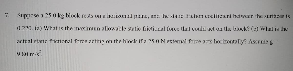 7. Suppose a 25.0 kg block rests on a horizontal plane, and the static friction coefficient between the surfaces is
0.220. (a) What is the maximum allowable static frictional force that could act on the block? (b) What is the
actual static frictional force acting on the block if a 25.0 N external force acts horizontally? Assume g
9.80 m/s.
