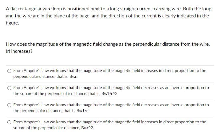 A flat rectangular wire loop is positioned next to a long straight current-carrying wire. Both the loop
and the wire are in the plane of the page, and the direction of the current is clearly indicated in the
figure.
How does the magnitude of the magnetic field change as the perpendicular distance from the wire,
(r) increases?
From Ampère's Law we know that the magnitude of the magnetic field increases in direct proportion to the
perpendicular distance, that is, Bocr.
From Ampère's Law we know that the magnitude of the magnetic field decreases as an inverse proportion to
the square of the perpendicular distance, that is, Bxc1/r^2.
From Ampère's Law we know that the magnitude of the magnetic field decreases as an inverse proportion to
the perpendicular distance, that is, Bx1/r.
From Ampère's Law we know that the magnitude of the magnetic field increases in direct proportion to the
square of the perpendicular distance, Bor^2.