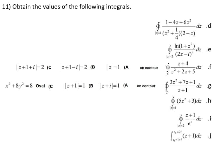 11) Obtain the values of the following integrals.
1-4z+6z?
dz .d
1.
=1 (z +)(2–z)
In(1+z)
-2 (2z -i)?
ə' zp-
z+4
|z+1+i=2 (C |z+1-i=2 (B
|리1 (A
dz .f
z? +2z +5
on contour
x' +8y =8 Oval (C
|z+1|=1 (B |z+i|=1 (A
3z +7z+1
dz g
on contour
z+1
O (5z? +3)dz .h
z+1
$* dz i
e
(z+1)dz j
