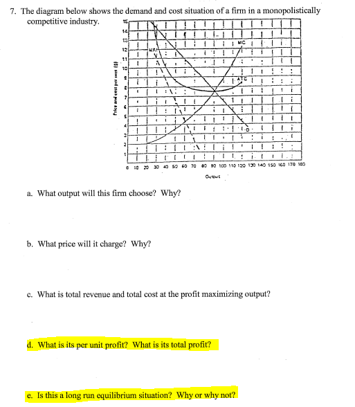 7. The diagram below shows the demand and cost situation of a firm in a monopolistically
competitive industry.
14
12
AV
10
i
e 10 20 pO so 0 20 00 0 100 110 12o 130 140 15o I60 170 10O
a. What output will this firm choose? Why?
b. What price will it charge? Why?
c. What is total revenue and total cost at the profit maximizing output?
d. What is its per unit profit? What is its total profit?
e. Is this a long run equilibrium situation? Why or why not?
I8I d naa pu a
