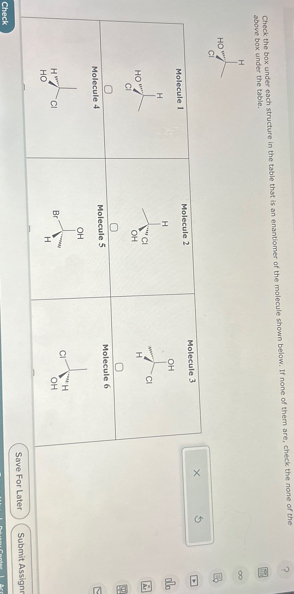 Check the box under each structure in the table that is an enantiomer of the molecule shown below. If none of them are, check the none of the
above box under the table.
H
Check
HO"
CI
Molecule 1
НО'
CI
H
Molecule 4
Ha
CI
HO
Molecule 2
H
f
'Cl
Br
OH
Molecule 5
OH
H
Molecule 3
H
OH
CI
0
Molecule 6
CIT
***H
OH
X
Save For Later
Ś
0
8
A
000
18
Ar
7
Submit Assignm
