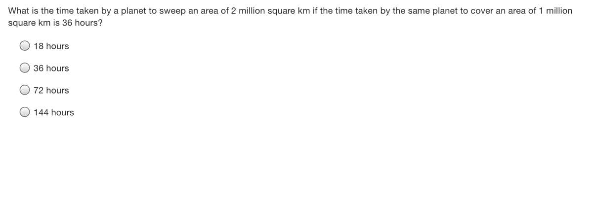 What is the time taken by a planet to sweep an area of 2 million square km if the time taken by the same planet to cover an area of 1 million
square km is 36 hours?
18 hours
36 hours
72 hours
144 hours

