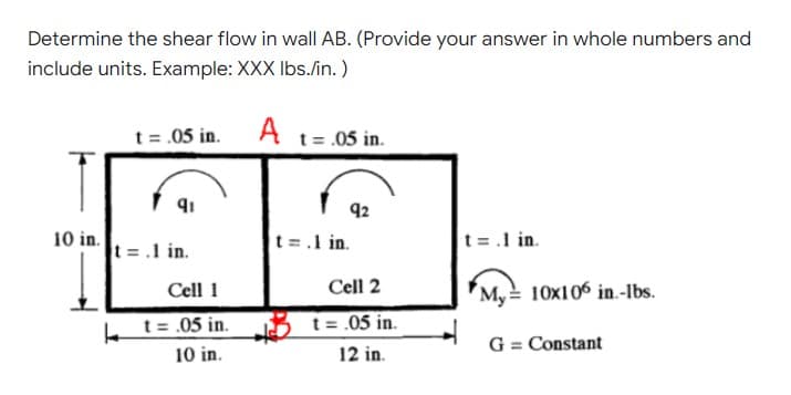 Determine the shear flow in wall AB. (Provide your answer in whole numbers and
include units. Example: XXX Ibs./in. )
t = .05 in. A t= 05 in.
92
10 in.
t =.1 in.
t =.1 in.
t = .1 in.
Cell 1
Cell 2
My = 10x106 in.-Ibs.
L t= .05 in.
t = .05 in.
G = Constant
10 in.
12 in.
