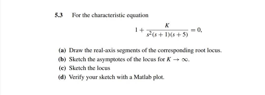 5.3
For the characteristic equation
K
= 0,
1+
s2 (s + 1)(s + 5)
(a) Draw the real-axis segments of the corresponding root locus.
(b) Sketch the asymptotes of the locus for K → o.
(c) Sketch the locus
(d) Verify your sketch with a Matlab plot.
