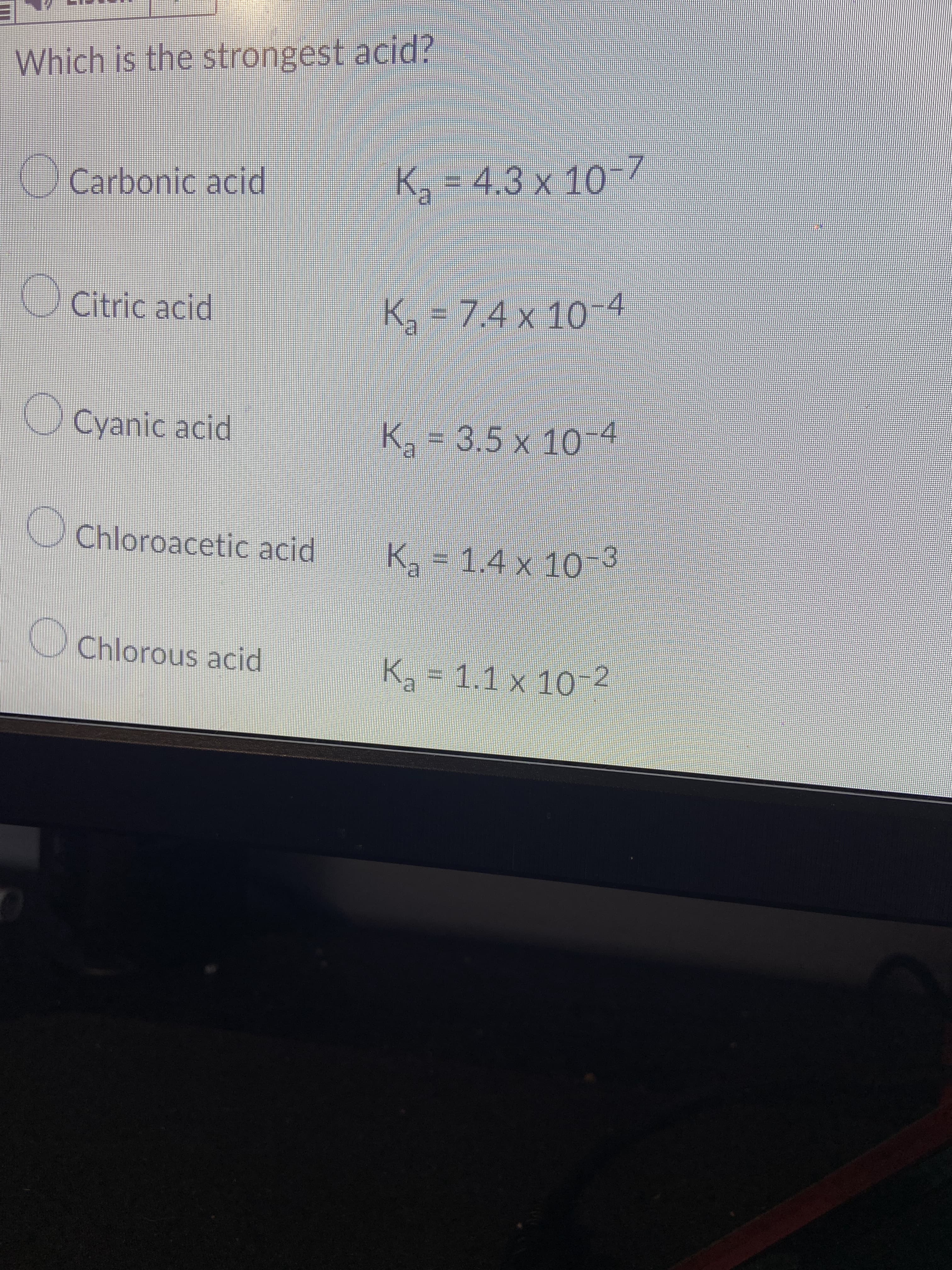 TE
Which is the strongest acid?
OCarbonic acid
4.3 x 10
OCitric acid
K=7.4 x 10
-4
Cyanic acid
K2-3.5 x 10-4
OChloroacetic acid
Ka = 1.4 x 10-3
Chlorous acid
K = 1.1 x 10-2
