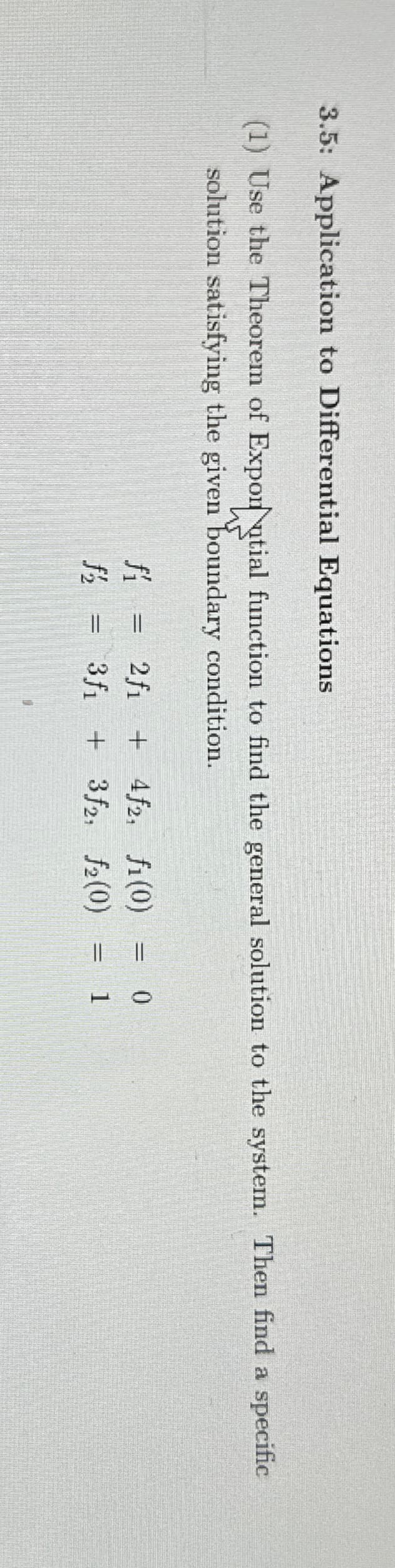 3.5: Application to Differential Equations
(1) Use the Theorem of Exporntial function to find the general solution to the system. Then find a specific
solution satisfying the given boundary condition.
fí
=
2f14f2, fi(0)
3f13f2 f2(0)
= = 0
= 1