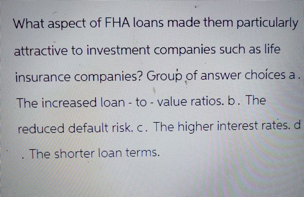 What aspect of FHA loans made them particularly
attractive to investment companies such as life
insurance companies? Group of answer choices a.
The increased loan-to-value ratios. b. The
reduced default risk. c. The higher interest rates. d
The shorter loan terms.