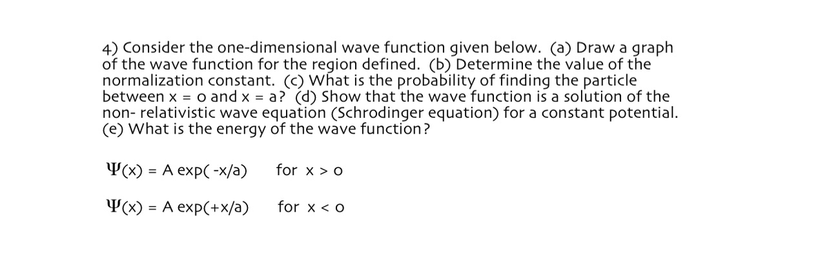 4) Consider the one-dimensional wave function given below. (a) Draw a graph
of the wave function for the region defined. (b) Determine the value of the
normalization constant. (c) What is the probability of finding the particle
between x = o and x = a? (d) Show that the wave function is a solution of the
non-relativistic wave equation (Schrodinger equation) for a constant potential.
(e) What is the energy of the wave function?
(x) = A exp(-x/a)
for x > o
(x) = A exp(+x/a)
for x < o