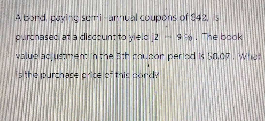 A bond, paying semi-annual coupons of $42, is
purchased at a discount to yield j2
9%. The book
value adjustment in the 8th coupon period is $8.07. What
is the purchase price of this bond?