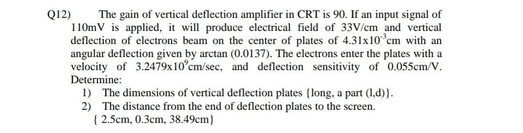 Q12) The gain of vertical deflection amplifier in CRT is 90. If an input signal of
110mV is applied, it will produce electrical field of 33V/cm and vertical
deflection of electrons beam on the center of plates of 4.31x10 cm with an
angular deflection given by arctan (0.0137). The electrons enter the plates with a
velocity of 3.2479x10 cm/sec, and deflection sensitivity of 0.055cm/V.
Determine:
1) The dimensions of vertical deflection plates {long, a part (1,d)}.
2) The distance from the end of deflection plates to the screen.
{ 2.5cm, 0.3cm, 38.49cm}