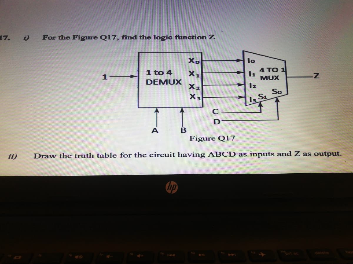 17.
i)
For the Figure Q17, find the logic function Z
Xo
lo
1 to 4
4 TO 1
1
MUX
DEMUX
X2
X3
So
A
Figure Q17
ii)
Draw the truth table for the circuit having ABCD as inputs and Z as output.
brt sc
delete
