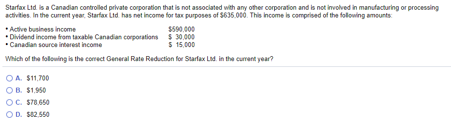 Starfax Ltd. is a Canadian controlled private corporation that is not associated with any other corporation and is not involved in manufacturing or processing
activities. In the current year, Starfax Ltd. has net income for tax purposes of $635,000. This income is comprised of the following amounts:
Active business income
$590,000
Dividend income from taxable Canadian corporations $ 30,000
• Canadian source interest income
$ 15,000
Which of the following is the correct General Rate Reduction for Starfax Ltd. in the current year?
O A. $11,700
O B. $1,950
O C. $78,650
O D. $82,550