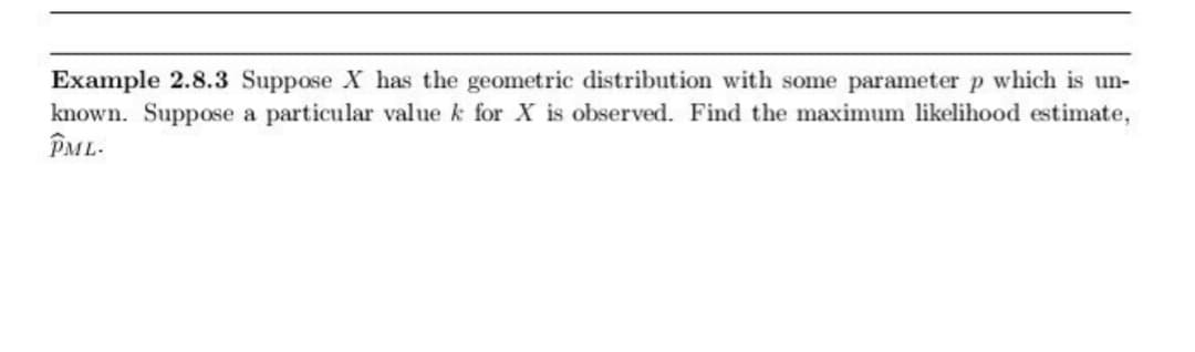 Example 2.8.3 Suppose X has the geometric distribution with some parameter p which is un-
known. Suppose a particular value k for X is observed. Find the maximum likelihood estimate,
PML-