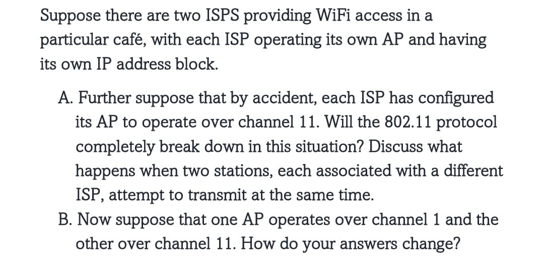 Suppose there are two ISPS providing WiFi access in a
particular café, with each ISP operating its own AP and having
its own IP address block.
A. Further suppose that by accident, each ISP has configured
its AP to operate over channel 11. Will the 802.11 protocol
completely break down in this situation? Discuss what
happens when two stations, each associated with a different
ISP, attempt to transmit at the same time.
B. Now suppose that one AP operates over channel 1 and the
other over channel 11. How do your answers change?