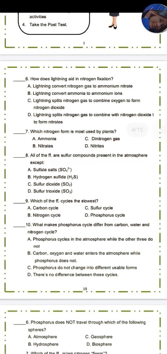 activities
|
4. Take the Post Test
L
_6. How does lightning aid in nitrogen fixation?
A. Lightning convert nitrogen gas to ammonium nitrate
B. Lightning convert ammonia to ammonium ions
C. Lightning splits nitrogen gas to combine oxygen to form
nitrogen dioxide
D. Lightning splits nitrogen gas to combine with nitrogen dioxide t
to form nitrates
4/12
7. Which nitrogen form is most used by plants?
A. Ammonia
C. Dinitrogen gas
B. Nitrates
D. Nitrites
8. All of the ff. are sulfur compounds present in the atmosphere
except
A. Sulfate salts (SO,")
B. Hydrogen sulfide (H2S)
C. Sulfur dioxide (SO,)
D. Sulfur trioxide (SO,)
9. Which of the ff. cycles the slowest?
A. Carbon cycle
C. Sulfur aycle
D. Phosphorus cycle
B. Nitrogen cycle
10. What makes phosphoruS cycle differ from carbon, water and
nitrogen cycle?
A. Phosphorus cycles in the atmosphere while the other three do
not
B. Carbon, oxygen and water enters the atmosphere while
phosphorus does not
C. Phosphorus do not change into different Usablo forms
D. Thore's no difference between these cycles.
L.
19
6. Phosphorus does NOT travel through which of the following
spheres?
A Atmosphere
B. Hydrosphere
C. Geosphere
D. Biosphere
7 Which of the in/are nitrogen "fixors2
