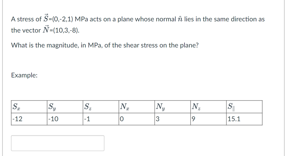 A stress of S=(0,-2,1) MPa acts on a plane whose normal în lies in the same direction as
the vector N=(10,3,-8).
What is the magnitude, in MPa, of the shear stress on the plane?
Example:
ST
-12
Sy
-10
Sz
|-1
Nx
0
N₁₂
3
IN ₂
9
S
15.1