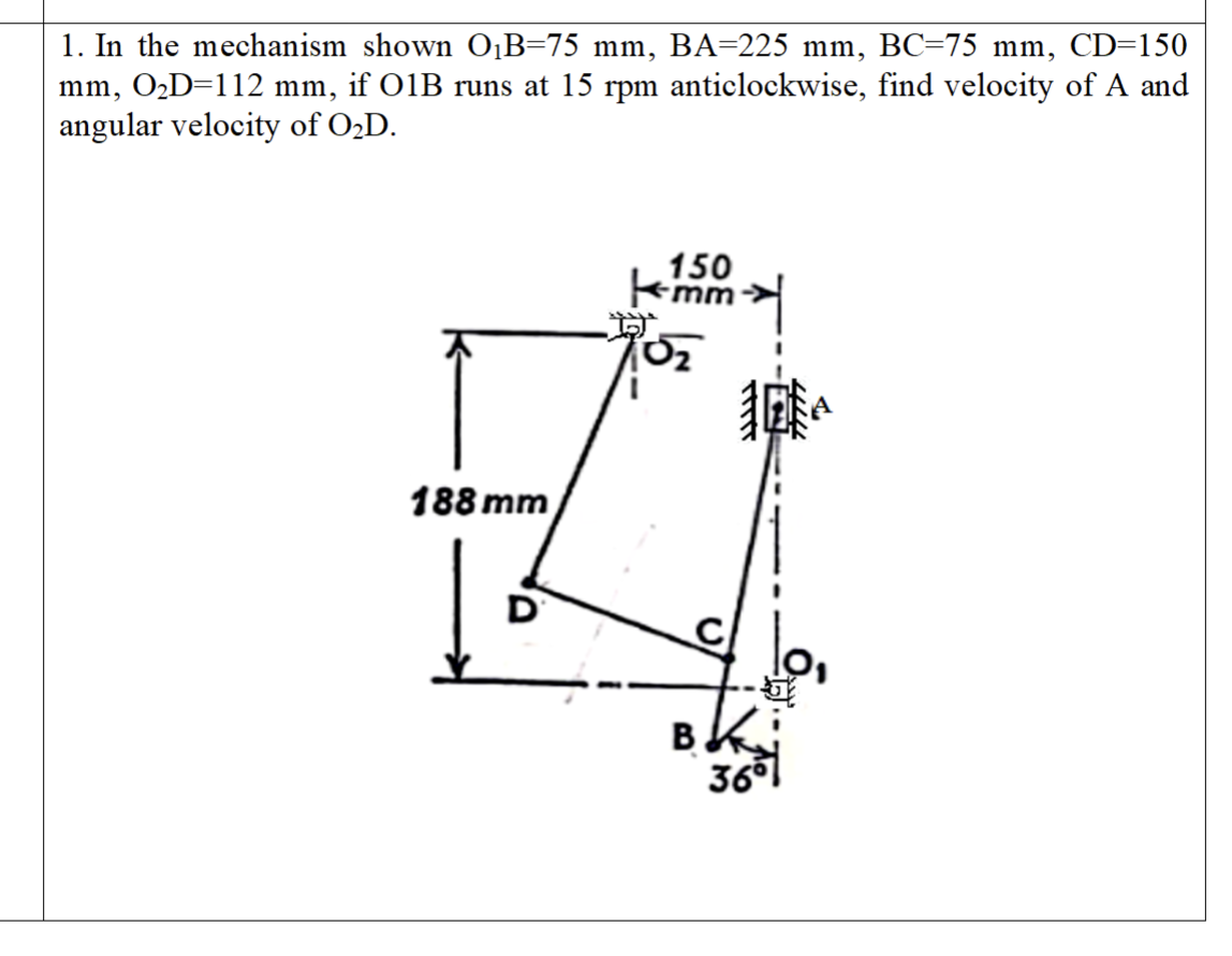 1. In the mechanism shown O₁B=75 mm, BA=225 mm, BC=75 mm, CD=150
mm, O₂D=112 mm, if 01B runs at 15 rpm anticlockwise, find velocity of A and
angular velocity of O₂D.
188 mm
D
150
mm
0₂
lo,
運
Bki
36⁰1