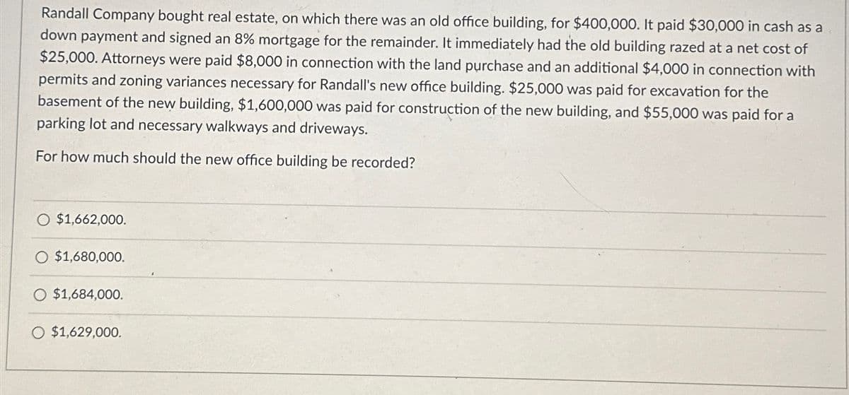 Randall Company bought real estate, on which there was an old office building, for $400,000. It paid $30,000 in cash as a
down payment and signed an 8% mortgage for the remainder. It immediately had the old building razed at a net cost of
$25,000. Attorneys were paid $8,000 in connection with the land purchase and an additional $4,000 in connection with
permits and zoning variances necessary for Randall's new office building. $25,000 was paid for excavation for the
basement of the new building, $1,600,000 was paid for construction of the new building, and $55,000 was paid for a
parking lot and necessary walkways and driveways.
For how much should the new office building be recorded?
O $1,662,000.
$1,680,000.
$1,684,000.
O $1,629,000.