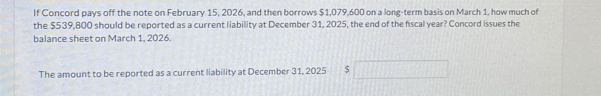 If Concord pays off the note on February 15, 2026, and then borrows $1,079,600 on a long-term basis on March 1, how much of
the $539,800 should be reported as a current liability at December 31, 2025, the end of the fiscal year? Concord issues the
balance sheet on March 1, 2026.
The amount to be reported as a current liability at December 31, 2025
$