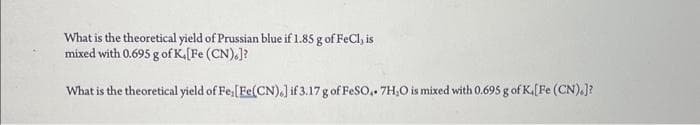 What is the theoretical yield of Prussian blue if 1.85 g of FeCl, is
mixed with 0.695 g of K,[Fe (CN).]?
What is the theoretical yield of Fe, [Fe(CN).] if 3.17 g of FeSO4.7H₂O is mixed with 0.695 g of K. [Fe (CN).]?