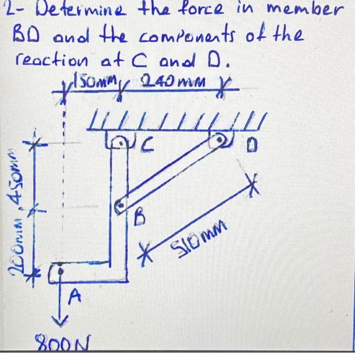 2- Determine the force in member
BD and the components of the
reaction at C and D.
240 mm
flsommy
*
200mm 450m
+
A
LLLLLL
LC
800N
B
Slomm
4
*