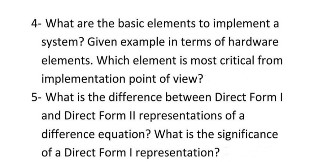 4- What are the basic elements to implement a
system? Given example in terms of hardware
elements. Which element is most critical from
implementation point of view?
5- What is the difference between Direct Form I
and Direct Form Il representations of a
difference equation? What is the significance
of a Direct Form I representation?
