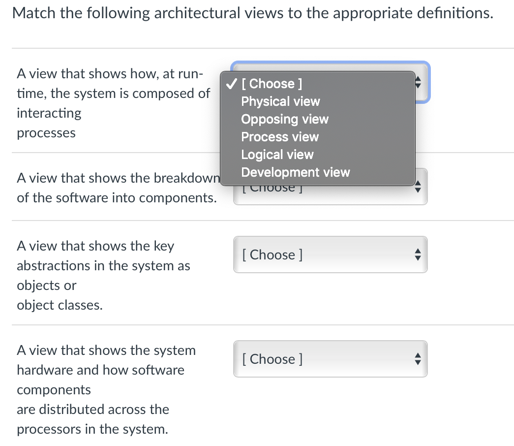 Match the following architectural views to the appropriate definitions.
A view that shows how, at run-
V[ Choose ]
Physical view
time, the system is composed of
interacting
Opposing view
processes
Process view
Logical view
Development view
A view that shows the breakdown
TChoose
of the software into components.
A view that shows the key
[ Choose ]
abstractions in the system as
objects or
object classes.
A view that shows the system
[ Choose ]
hardware and how software
components
are distributed across the
processors in the system.
