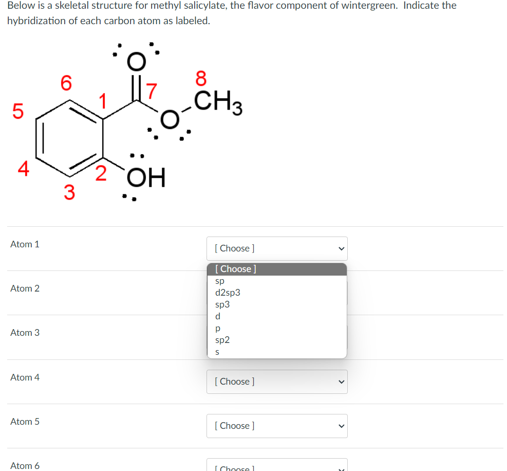 Below is a skeletal structure for methyl salicylate, the flavor component of wintergreen. Indicate the
hybridization of each carbon atom as labeled.
LO
5
4
Atom 1
Atom 2
Atom 3
Atom 4
Atom 5
Atom 6
2 OH
3
8
CH3
[Choose ]
Choose
sp
d2sp3
sp3
d
р
sp2
S
[Choose ]
[Choose ]
[Choosel